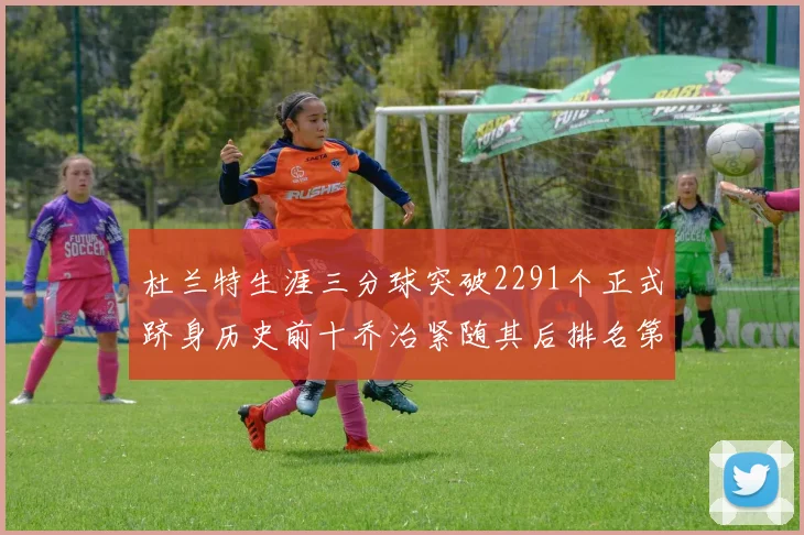 杜兰特生涯三分球突破2291个正式跻身历史前十乔治紧随其后排名第九