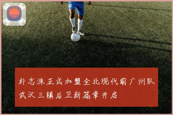 朴志洙正式加盟全北现代前广州队武汉三镇后卫新篇章开启