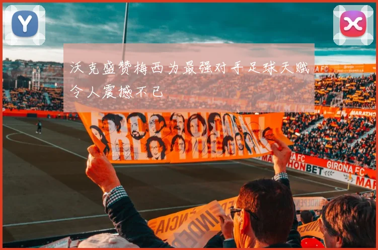 沃克盛赞梅西为最强对手足球天赋令人震撼不已