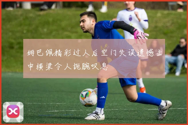 姆巴佩精彩过人后空门失误遗憾击中横梁令人扼腕叹息
