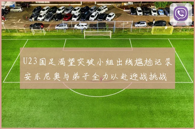 U23国足渴望突破小组出线尴尬记录安东尼奥与弟子全力以赴迎战挑战