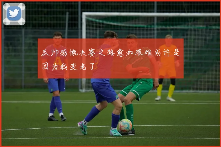 瓜帅感慨决赛之路愈加艰难或许是因为我变老了