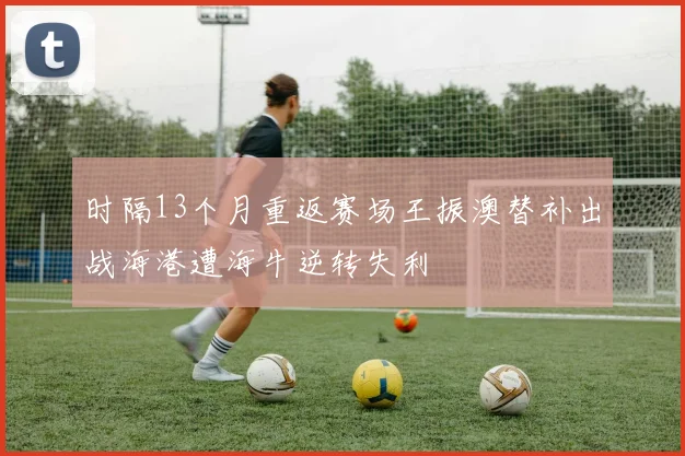 时隔13个月重返赛场王振澳替补出战海港遭海牛逆转失利