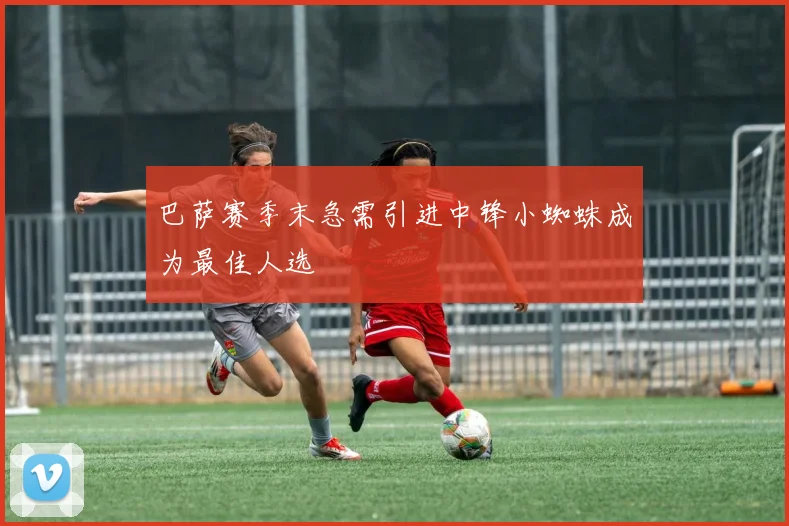巴萨赛季末急需引进中锋小蜘蛛成为最佳人选
