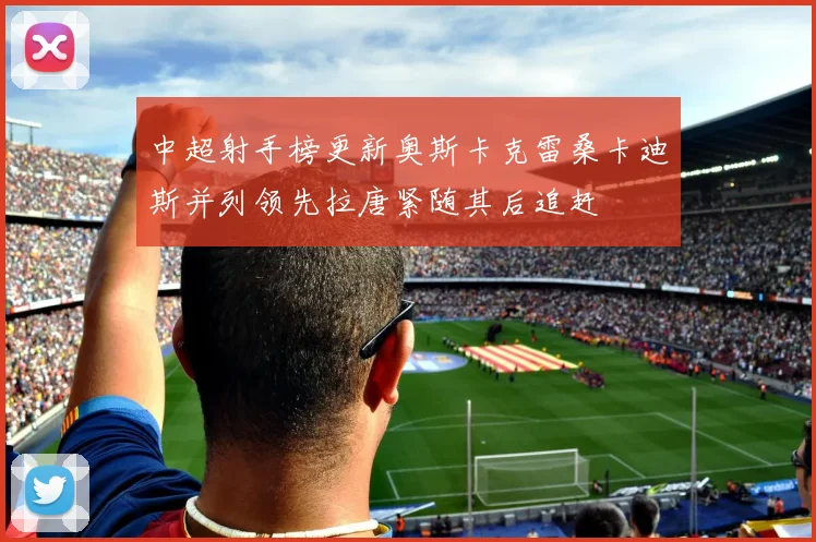 中超射手榜更新奥斯卡克雷桑卡迪斯并列领先拉唐紧随其后追赶