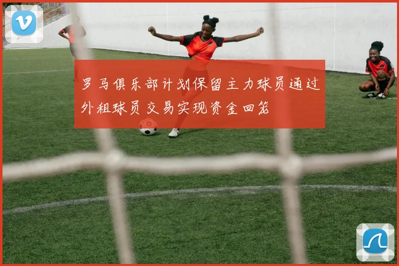 罗马俱乐部计划保留主力球员通过外租球员交易实现资金回笼