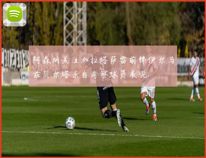 阿森纳关注加拉塔萨雷前锋伊尔马兹贝尔塔亲自考察球员表现