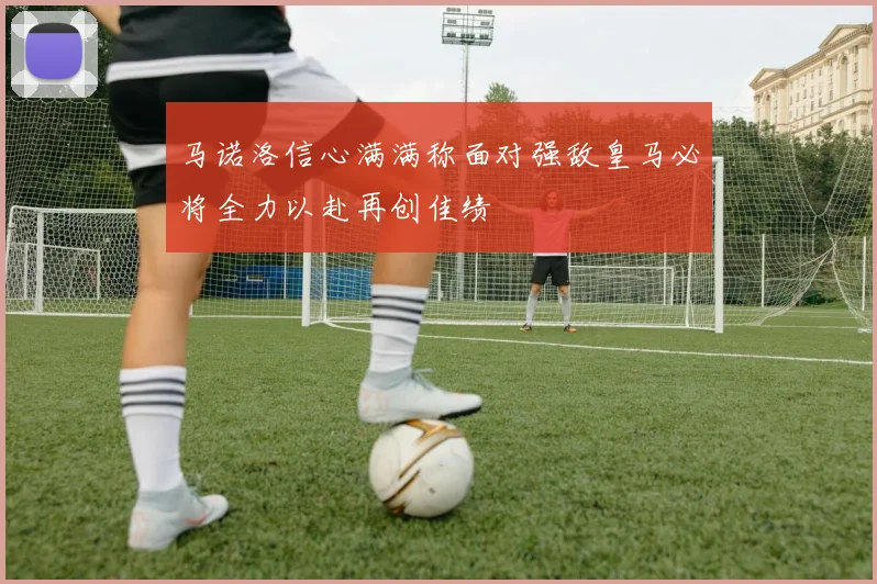 马诺洛信心满满称面对强敌皇马必将全力以赴再创佳绩