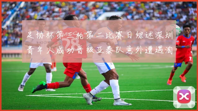 足协杯第三轮第二比赛日综述深圳青年人成功晋级亚泰队意外遭遇淘汰