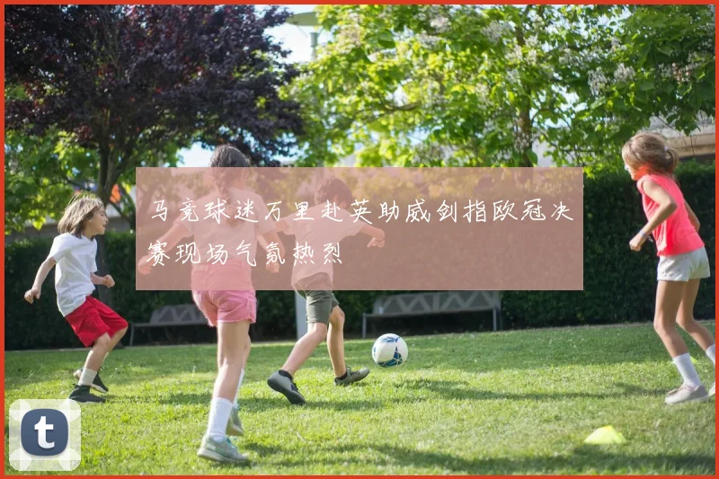 马竞球迷万里赴英助威剑指欧冠决赛现场气氛热烈