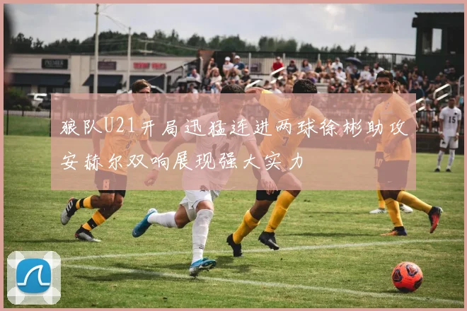 狼队U21开局迅猛连进两球徐彬助攻安赫尔双响展现强大实力