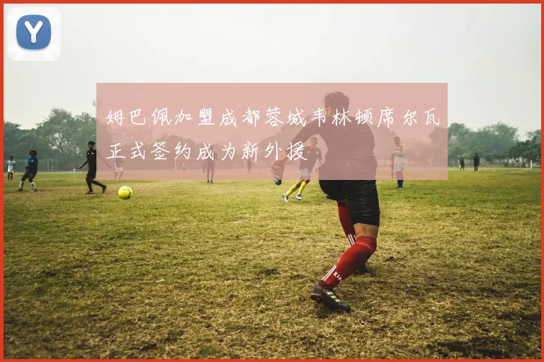 姆巴佩加盟成都蓉城韦林顿席尔瓦正式签约成为新外援