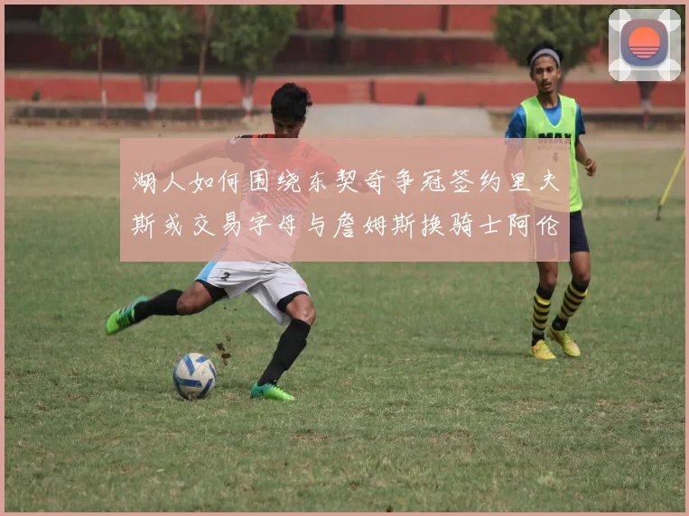 湖人如何围绕东契奇争冠签约里夫斯或交易字母与詹姆斯换骑士阿伦