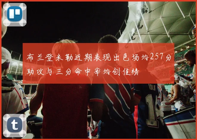布兰登米勒近期表现出色场均257分助攻与三分命中率均创佳绩