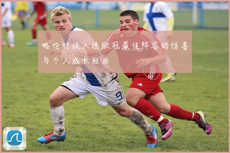 略伦特谈入选欧冠最佳阵容的惊喜与个人成长经历