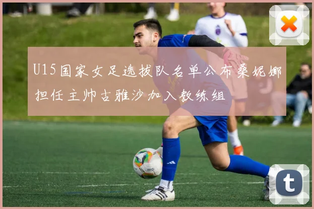 U15国家女足选拔队名单公布桑妮娜担任主帅古雅沙加入教练组