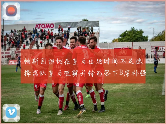 帕斯因担忧在皇马出场时间不足选择离队皇马理解并转而签下B席补强阵容