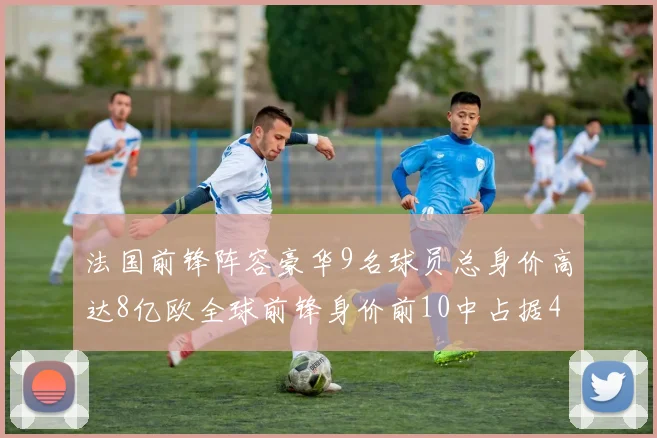 法国前锋阵容豪华9名球员总身价高达8亿欧全球前锋身价前10中占据4席