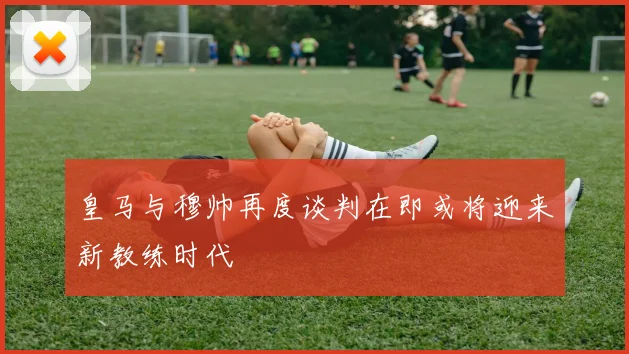 皇马与穆帅再度谈判在即或将迎来新教练时代