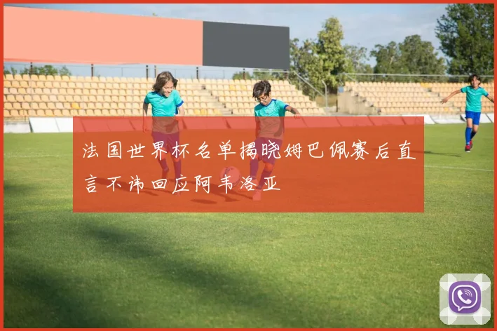 法国世界杯名单揭晓姆巴佩赛后直言不讳回应阿韦洛亚