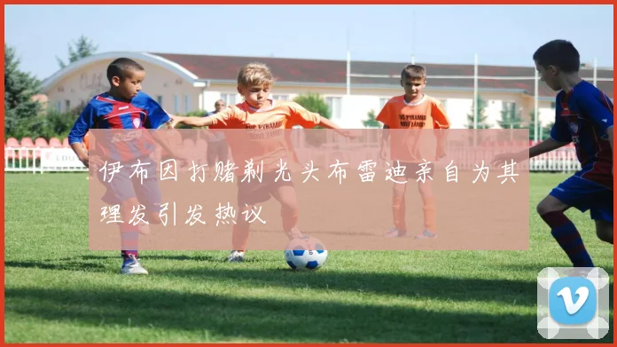 伊布因打赌剃光头布雷迪亲自为其理发引发热议