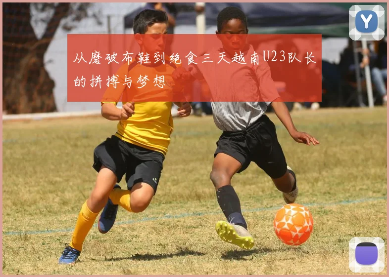 从磨破布鞋到绝食三天越南U23队长的拼搏与梦想